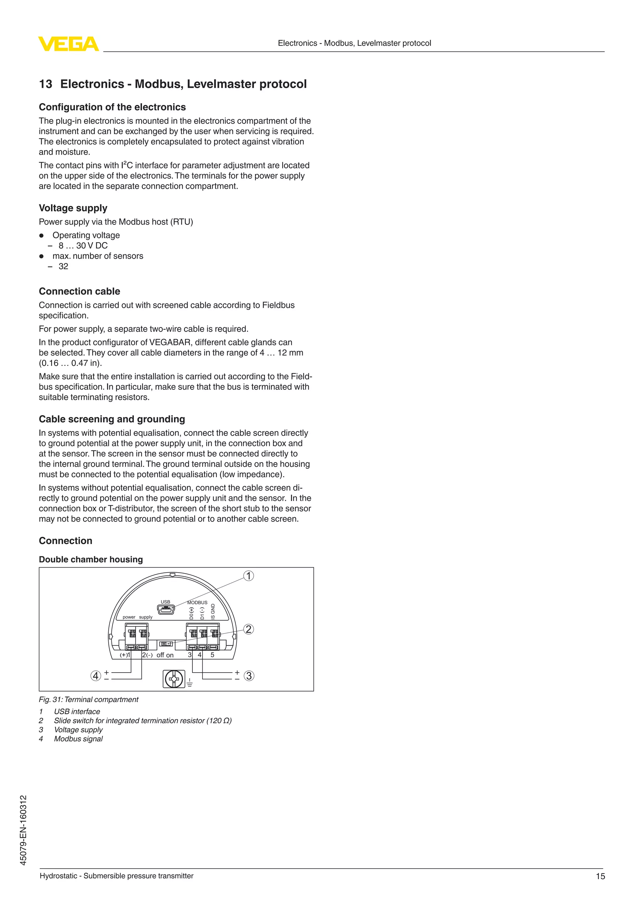 15
Electronics - Modbus, Levelmaster protocol
Hydrostatic - Submersible pressure transmitter
45079-EN-160312
13	 Electronics - Modbus, Levelmaster protocol
Configuration of the electronics
The plug-in electronics is mounted in the electronics compartment of the
instrument and can be exchanged by the user when servicing is required.
The electronics is completely encapsulated to protect against vibration
and moisture.
The contact pins with I²C interface for parameter adjustment are located
on the upper side of the electronics.The terminals for the power supply
are located in the separate connection compartment.
Voltage supply
Power supply via the Modbus host (RTU)
•	 Operating voltage
–– 8 … 30 V DC
•	 max. number of sensors
–– 32
Connection cable
Connection is carried out with screened cable according to Fieldbus
specification.
For power supply, a separate two-wire cable is required.
In the product configurator of VEGABAR, different cable glands can
be selected.They cover all cable diameters in the range of 4 … 12 mm
(0.16 … 0.47 in).
Make sure that the entire installation is carried out according to the Field-
bus specification. In particular, make sure that the bus is terminated with
suitable terminating resistors.
Cable screening and grounding
In systems with potential equalisation, connect the cable screen directly
to ground potential at the power supply unit, in the connection box and
at the sensor.The screen in the sensor must be connected directly to
the internal ground terminal.The ground terminal outside on the housing
must be connected to the potential equalisation (low impedance).
In systems without potential equalisation, connect the cable screen di-
rectly to ground potential on the power supply unit and the sensor. In the
connection box or T-distributor, the screen of the short stub to the sensor
may not be connected to ground potential or to another cable screen.
Connection
Double chamber housing
+
+
power supply
MODBUS
D0
D1
ISGND
USB
1
2
4 3
1 3 4 52 off on( )
()
(-)
(-)
Fig. 31:Terminal compartment
1	 USB interface
2	 Slide switch for integrated termination resistor (120 Ω)
3	 Voltage supply
4	 Modbus signal
 