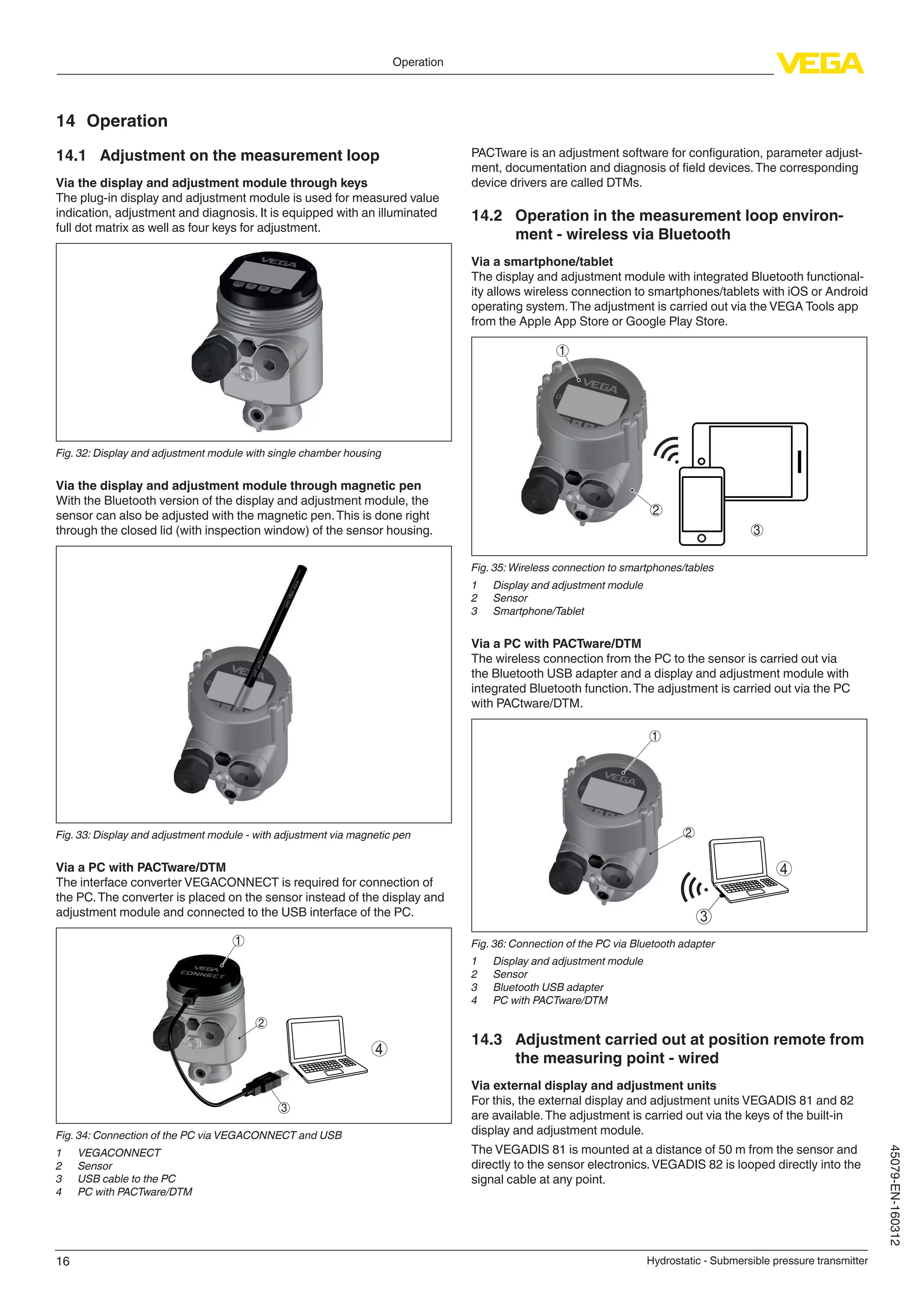 16
Operation
Hydrostatic - Submersible pressure transmitter
45079-EN-160312
14	Operation
14.1	 Adjustment on the measurement loop
Via the display and adjustment module through keys
The plug-in display and adjustment module is used for measured value
indication, adjustment and diagnosis. It is equipped with an illuminated
full dot matrix as well as four keys for adjustment.
Fig. 32: Display and adjustment module with single chamber housing
Via the display and adjustment module through magnetic pen
With the Bluetooth version of the display and adjustment module, the
sensor can also be adjusted with the magnetic pen.This is done right
through the closed lid (with inspection window) of the sensor housing.
Fig. 33: Display and adjustment module - with adjustment via magnetic pen
Via a PC with PACTware/DTM
The interface converter VEGACONNECT is required for connection of
the PC.The converter is placed on the sensor instead of the display and
adjustment module and connected to the USB interface of the PC.
2
3
1
4
Fig. 34: Connection of the PC via VEGACONNECT and USB
1	 VEGACONNECT
2	 Sensor
3	 USB cable to the PC
4	 PC with PACTware/DTM
PACTware is an adjustment software for configuration, parameter adjust-
ment, documentation and diagnosis of field devices.The corresponding
device drivers are called DTMs.
14.2	 Operation in the measurement loop environ-
ment - wireless via Bluetooth
Via a smartphone/tablet
The display and adjustment module with integrated Bluetooth functional-
ity allows wireless connection to smartphones/tablets with iOS or Android
operating system.The adjustment is carried out via the VEGA Tools app
from the Apple App Store or Google Play Store.
1
2
3
Fig. 35: Wireless connection to smartphones/tables
1	 Display and adjustment module
2	 Sensor
3	 Smartphone/Tablet
Via a PC with PACTware/DTM
The wireless connection from the PC to the sensor is carried out via
the Bluetooth USB adapter and a display and adjustment module with
integrated Bluetooth function.The adjustment is carried out via the PC
with PACtware/DTM.
2
1
4
3
Fig. 36: Connection of the PC via Bluetooth adapter
1	 Display and adjustment module
2	 Sensor
3	 Bluetooth USB adapter
4	 PC with PACTware/DTM
14.3	 Adjustment carried out at position remote from
the measuring point - wired
Via external display and adjustment units
For this, the external display and adjustment units VEGADIS 81 and 82
are available.The adjustment is carried out via the keys of the built-in
display and adjustment module.
The VEGADIS 81 is mounted at a distance of 50 m from the sensor and
directly to the sensor electronics.VEGADIS 82 is looped directly into the
signal cable at any point.
 
