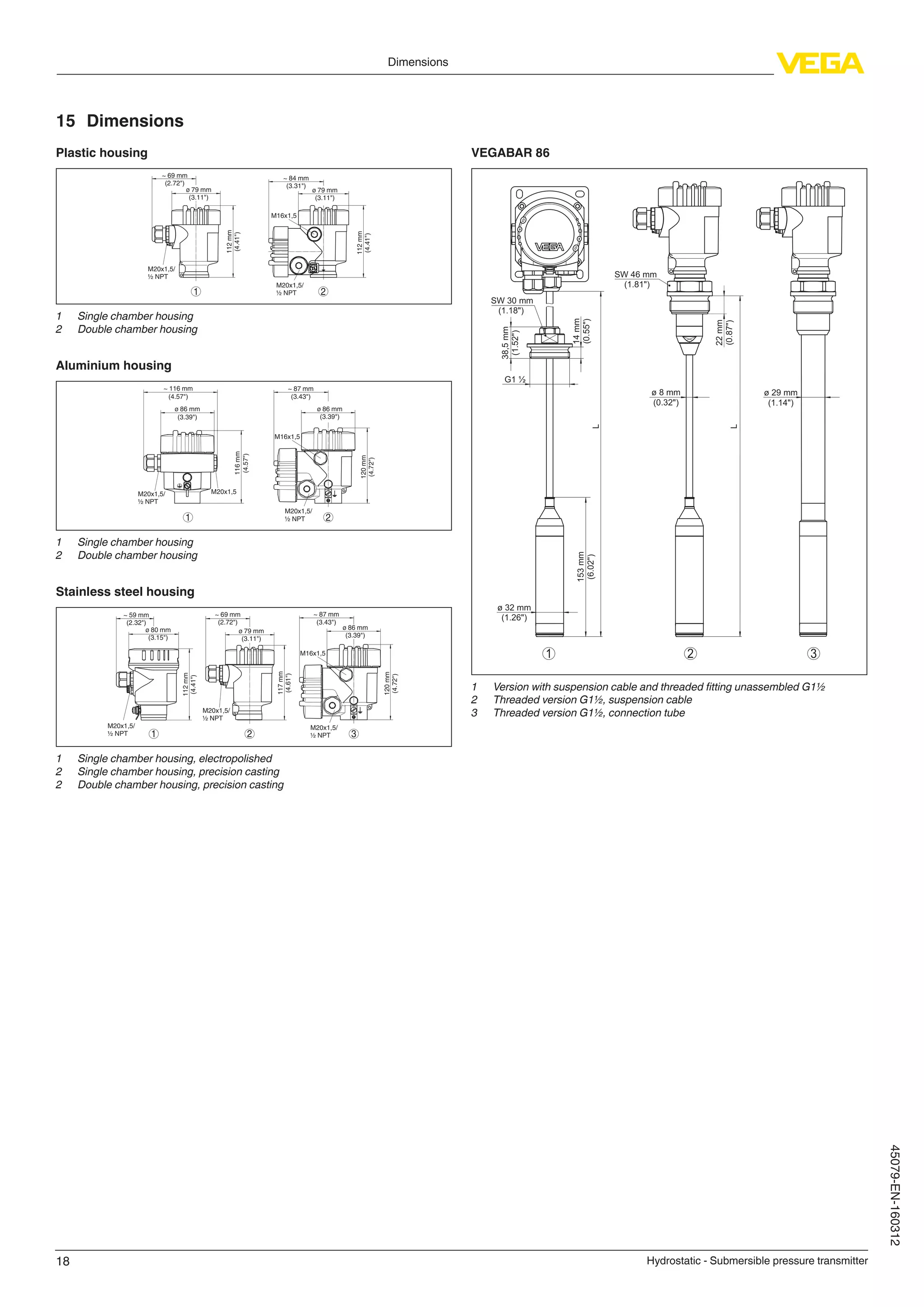 18
Dimensions
Hydrostatic - Submersible pressure transmitter
45079-EN-160312
15	Dimensions
Plastic housing
~ 69 mm
(2.72")
ø 79 mm
(3.11")
112mm
(4.41")
M20x1,5/
½ NPT
~ 84 mm
(3.31")
M16x1,5
112mm
(4.41")
M20x1,5/
½ NPT1 2
ø 79 mm
(3.11")
1	 Single chamber housing
2	 Double chamber housing
Aluminium housing
21
ø 86 mm
(3.39")
~ 116 mm
(4.57")
116mm
(4.57")
M20x1,5M20x1,5/
½ NPT
~ 87 mm
(3.43")
M16x1,5
ø 86 mm
(3.39")
120mm
(4.72")
M20x1,5/
½ NPT
1	 Single chamber housing
2	 Double chamber housing
Stainless steel housing
~ 69 mm
(2.72")
ø 79 mm
(3.11")
117mm
(4.61")
M20x1,5/
½ NPT
~ 59 mm
(2.32")
ø 80 mm
(3.15")
112mm
(4.41")
M20x1,5/
½ NPT
~ 87 mm
(3.43")
ø 86 mm
(3.39")
120mm
(4.72")
M20x1,5/
½ NPT
M16x1,5
321
1	 Single chamber housing, electropolished
2	 Single chamber housing, precision casting
2	 Double chamber housing, precision casting
VEGABAR 86
321
L
L
14mm
(0.55")
22mm
(0.87")
38,5mm
(1.52")
SW 30 mm
(1.18")
ø 29 mm
(1.14")
ø 32 mm
(1.26")
ø 8 mm
(0.32")
SW 46 mm
(1.81")
G1 ½
153mm
(6.02")
1	 Version with suspension cable and threaded fitting unassembled G1½
2	 Threaded version G1½, suspension cable
3	 Threaded version G1½, connection tube
 