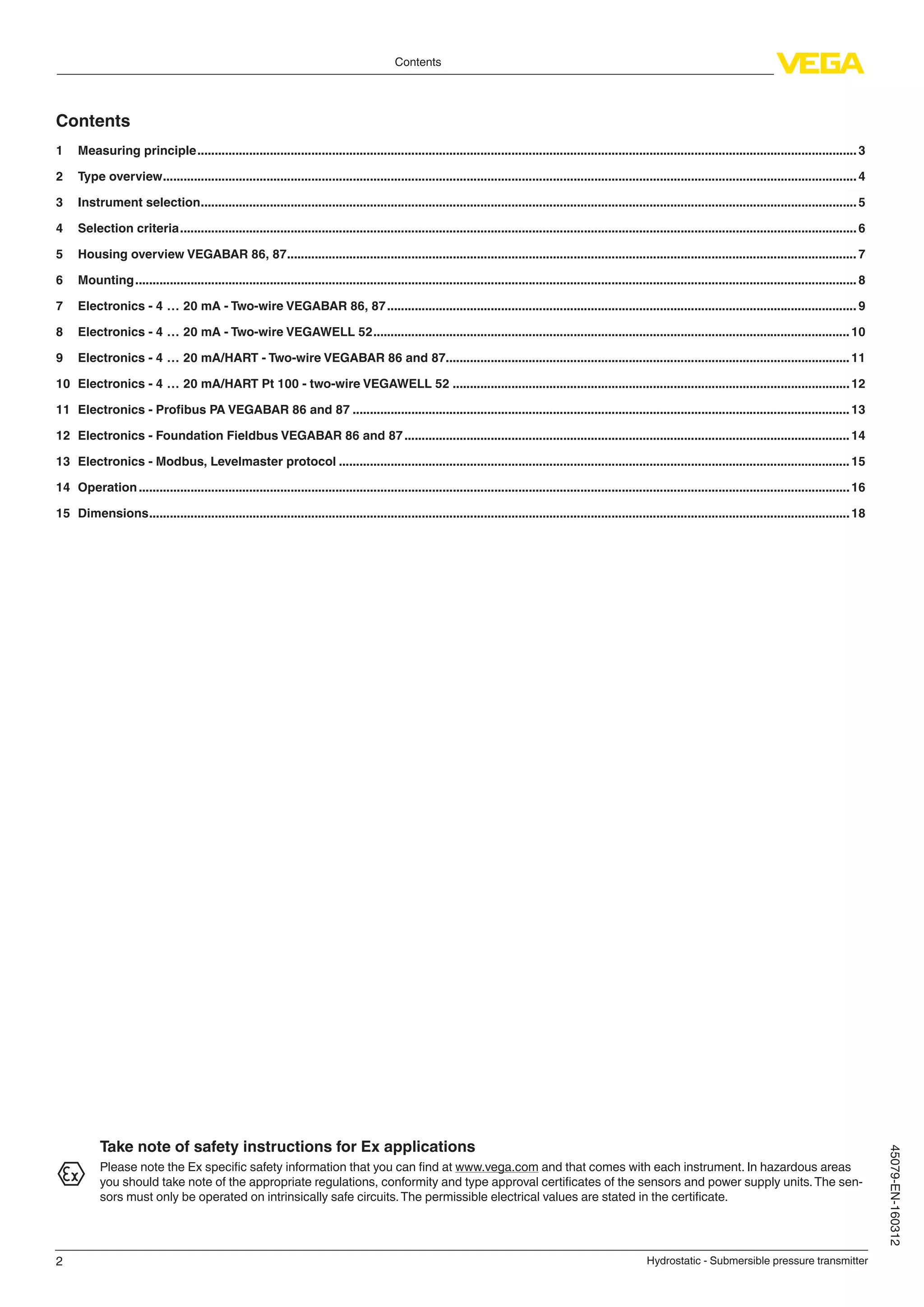 2
Contents
Hydrostatic - Submersible pressure transmitter
45079-EN-160312
Contents
1	 Measuring principle................................................................................................................................................................................................3
2	 Type overview..........................................................................................................................................................................................................4
3	 Instrument selection...............................................................................................................................................................................................5
4	 Selection criteria.....................................................................................................................................................................................................6
5	 Housing overview VEGABAR 86, 87...................................................................................................................................................................... 7
6	Mounting..................................................................................................................................................................................................................8
7	 Electronics - 4 … 20 mA - Two-wire VEGABAR 86, 87......................................................................................................................................... 9
8	 Electronics - 4 … 20 mA - Two-wire VEGAWELL 52...........................................................................................................................................10
9	 Electronics - 4 … 20 mA/HART - Two-wire VEGABAR 86 and 87......................................................................................................................11
10	 Electronics - 4 … 20 mA/HART Pt 100 - two-wire VEGAWELL 52....................................................................................................................12
11	 Electronics - Profibus PA VEGABAR 86 and 87.................................................................................................................................................13
12	 Electronics - Foundation Fieldbus VEGABAR 86 and 87..................................................................................................................................14
13	 Electronics - Modbus, Levelmaster protocol.....................................................................................................................................................15
14	Operation...............................................................................................................................................................................................................16
15	Dimensions............................................................................................................................................................................................................18
Take note of safety instructions for Ex applications
Please note the Ex specific safety information that you can find at www.vega.com and that comes with each instrument. In hazardous areas
you should take note of the appropriate regulations, conformity and type approval certificates of the sensors and power supply units.The sen-
sors must only be operated on intrinsically safe circuits.The permissible electrical values are stated in the certificate.
 