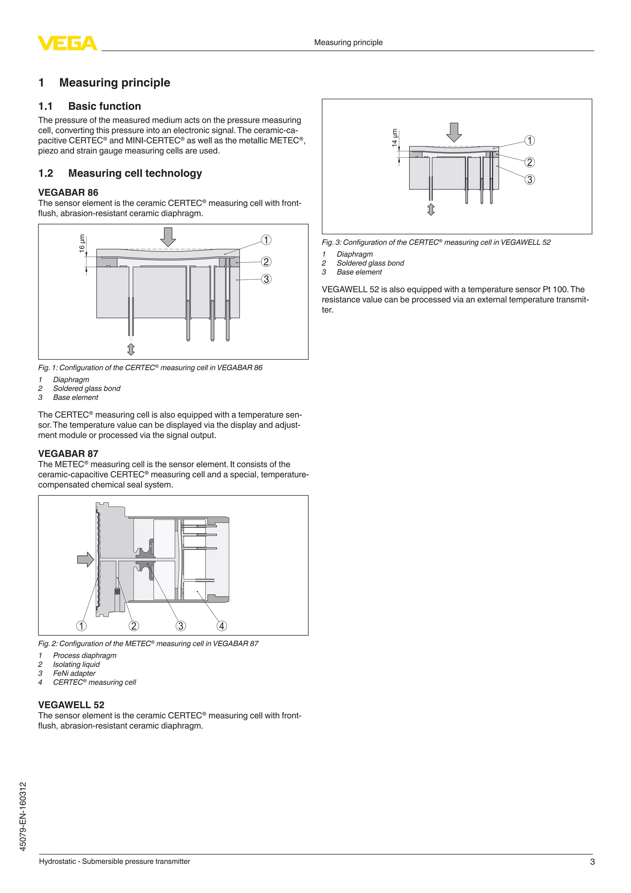 3
Measuring principle
Hydrostatic - Submersible pressure transmitter
45079-EN-160312
1	 Measuring principle
1.1	 Basic function
The pressure of the measured medium acts on the pressure measuring
cell, converting this pressure into an electronic signal.The ceramic-ca-
pacitive CERTEC®
and MINI-CERTEC®
as well as the metallic METEC®
,
piezo and strain gauge measuring cells are used.
1.2	 Measuring cell technology
VEGABAR 86
The sensor element is the ceramic CERTEC®
measuring cell with front-
flush, abrasion-resistant ceramic diaphragm.
16µm
1
2
3
Fig. 1: Configuration of the CERTEC®
measuring cell in VEGABAR 86
1	 Diaphragm
2	 Soldered glass bond
3	 Base element
The CERTEC®
measuring cell is also equipped with a temperature sen-
sor.The temperature value can be displayed via the display and adjust-
ment module or processed via the signal output.
VEGABAR 87
The METEC®
measuring cell is the sensor element. It consists of the
ceramic-capacitive CERTEC®
measuring cell and a special, temperature-
compensated chemical seal system.
4321
Fig. 2: Configuration of the METEC®
measuring cell in VEGABAR 87
1	 Process diaphragm
2	 Isolating liquid
3	 FeNi adapter
4	 CERTEC®
measuring cell
VEGAWELL 52
The sensor element is the ceramic CERTEC®
measuring cell with front-
flush, abrasion-resistant ceramic diaphragm.
14m
1
2
3
Fig. 3: Configuration of the CERTEC®
measuring cell in VEGAWELL 52
1	 Diaphragm
2	 Soldered glass bond
3	 Base element
VEGAWELL 52 is also equipped with a temperature sensor Pt 100.The
resistance value can be processed via an external temperature transmit-
ter.
 