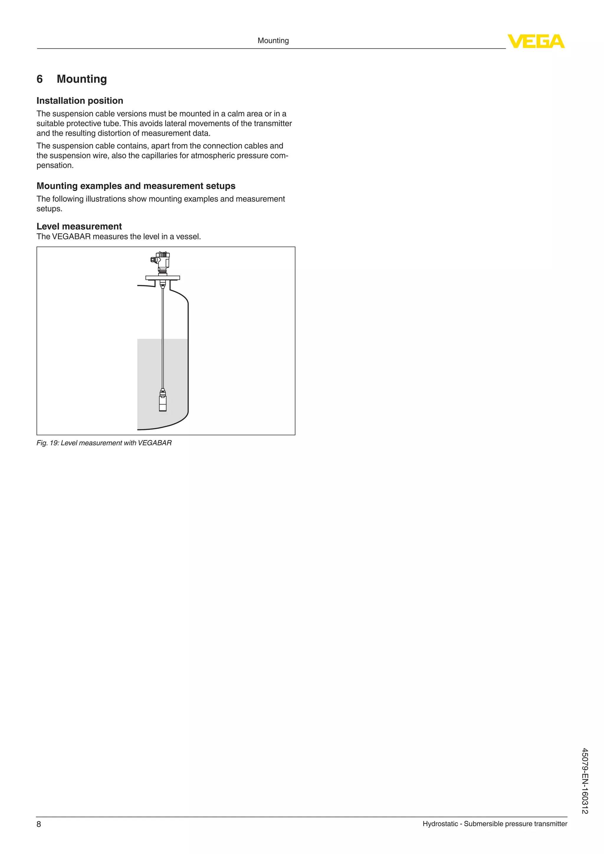 8
Mounting
Hydrostatic - Submersible pressure transmitter
45079-EN-160312
6	Mounting
Installation position
The suspension cable versions must be mounted in a calm area or in a
suitable protective tube.This avoids lateral movements of the transmitter
and the resulting distortion of measurement data.
The suspension cable contains, apart from the connection cables and
the suspension wire, also the capillaries for atmospheric pressure com-
pensation.
Mounting examples and measurement setups
The following illustrations show mounting examples and measurement
setups.
Level measurement
The VEGABAR measures the level in a vessel.
Fig. 19: Level measurement with VEGABAR
 