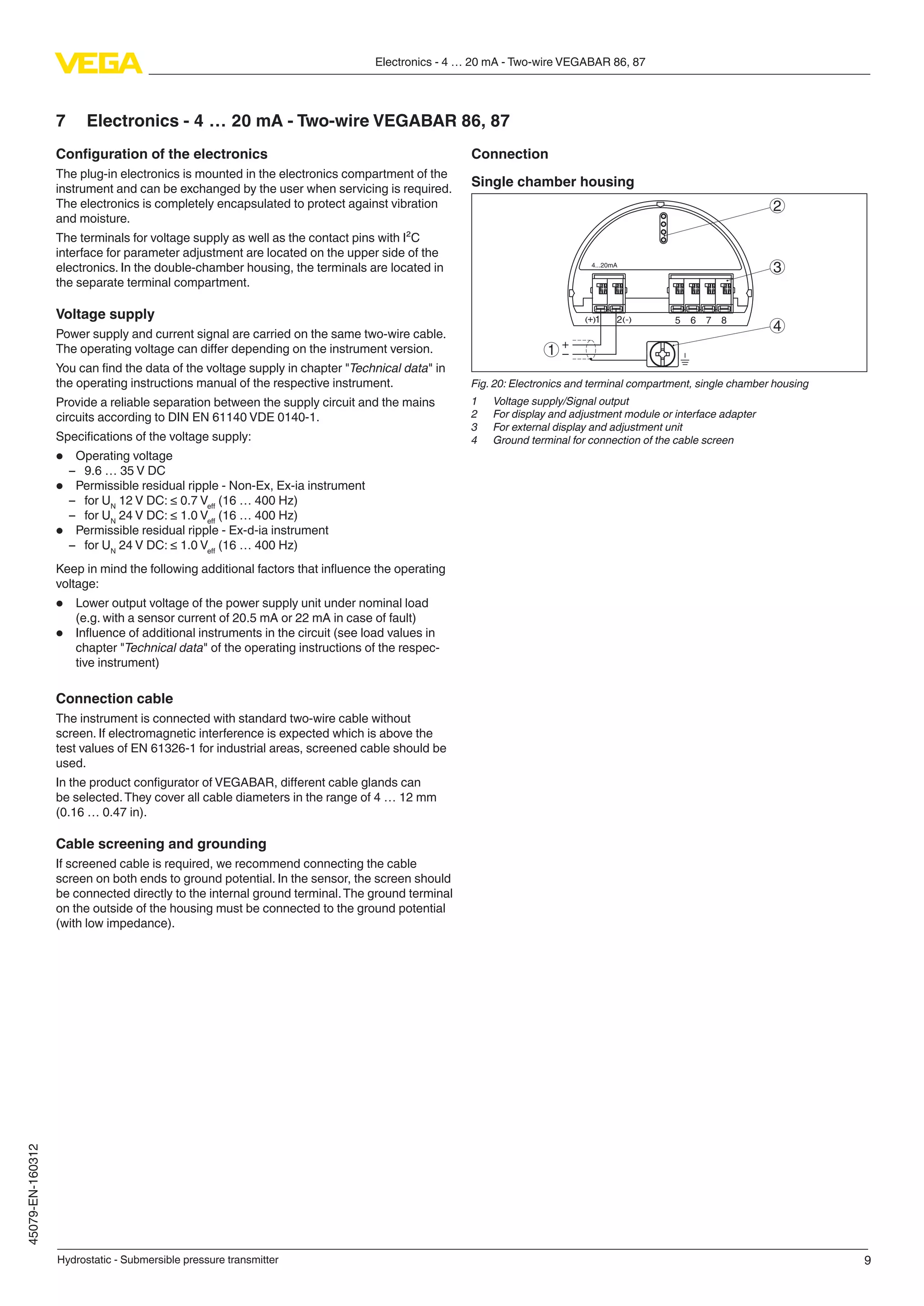 9
Electronics - 4 … 20 mA - Two-wire VEGABAR 86, 87
Hydrostatic - Submersible pressure transmitter
45079-EN-160312
7	 Electronics - 4 … 20 mA - Two-wire VEGABAR 86, 87
Configuration of the electronics
The plug-in electronics is mounted in the electronics compartment of the
instrument and can be exchanged by the user when servicing is required.
The electronics is completely encapsulated to protect against vibration
and moisture.
The terminals for voltage supply as well as the contact pins with I²C
interface for parameter adjustment are located on the upper side of the
electronics. In the double-chamber housing, the terminals are located in
the separate terminal compartment.
Voltage supply
Power supply and current signal are carried on the same two-wire cable.
The operating voltage can differ depending on the instrument version.
You can find the data of the voltage supply in chapter "Technical data" in
the operating instructions manual of the respective instrument.
Provide a reliable separation between the supply circuit and the mains
circuits according to DIN EN 61140 VDE 0140-1.
Specifications of the voltage supply:
•	 Operating voltage
–– 9.6 … 35 V DC
•	 Permissible residual ripple - Non-Ex, Ex-ia instrument
–– for UN
12 V DC: ≤ 0.7 Veff
(16 … 400 Hz)
–– for UN
24 V DC: ≤ 1.0 Veff
(16 … 400 Hz)
•	 Permissible residual ripple - Ex-d-ia instrument
–– for UN
24 V DC: ≤ 1.0 Veff
(16 … 400 Hz)
Keep in mind the following additional factors that influence the operating
voltage:
•	 Lower output voltage of the power supply unit under nominal load
(e.g. with a sensor current of 20.5 mA or 22 mA in case of fault)
•	 Influence of additional instruments in the circuit (see load values in
chapter "Technical data" of the operating instructions of the respec-
tive instrument)
Connection cable
The instrument is connected with standard two-wire cable without
screen. If electromagnetic interference is expected which is above the
test values of EN 61326-1 for industrial areas, screened cable should be
used.
In the product configurator of VEGABAR, different cable glands can
be selected.They cover all cable diameters in the range of 4 … 12 mm
(0.16 … 0.47 in).
Cable screening and grounding
If screened cable is required, we recommend connecting the cable
screen on both ends to ground potential. In the sensor, the screen should
be connected directly to the internal ground terminal.The ground terminal
on the outside of the housing must be connected to the ground potential
(with low impedance).
Connection
Single chamber housing
51 2+( ) (-) 6 7 8
4...20mA
2
3
4
1
Fig. 20: Electronics and terminal compartment, single chamber housing
1	 Voltage supply/Signal output
2	 For display and adjustment module or interface adapter
3	 For external display and adjustment unit
4	 Ground terminal for connection of the cable screen
 