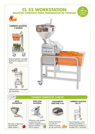 CL 55 WORKSTATION
SOLUÇÃO COMPLETA PARA PREPARAÇÃO DE VEGETAIS
EQUIPAMENTO
PARA PURÉ 3 mm
Realizar facilmente
um puré com
batatas frescas em
grande quantidade.
Para o transporte, o carre-
gamento dos produtos e a
arrumação dos acessórios. 2
bandejas GN1x1 fornecidas.
BOCA COM
ALAVANCA
Volumosos, como repolhos
ou aipos Com boca
cilíndrica integrada para os
legumes compridos,
como os pepinos.
CONJUNTO COMPLETO DE 16 DISCOS
BOCA
AUTOMÁTICO
Para todos os legumes em
volume (tomates,
cebolas, batatas...)
CARRINHO AJUSTÁVEL
GN 1X1
Utilizável para o transporte
dos acessórios.
CARRINHO AJUSTÁVEL
3 ALTURAS
Para transportar e carregar
facilmente os legumes e os
frutos.
Até
1200 kg
de legumes
por hora
 