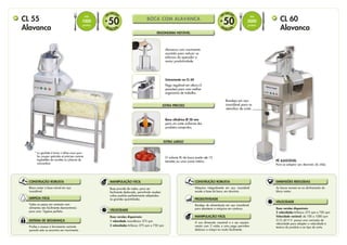 BOCA COM ALAVANCA
Boca cilíndrica Ø 58 mm
para um corte uniforme dos
produtos compridos.
EXTRA PRECISO
O volume XL da boca aceita até 15
tomates ou uma couve inteira.
EXTRA LARGO
Alavanca com movimento
assistido para reduzir os
esforços do operador e
maior produtividade.
ERGONOMIA NOTÁVEL
Unicamente no CL 60
Pega regulável em altura (3
posições) para uma melhor
ergonomia de trabalho.
CONSTRUÇÃO ROBUSTA
Bloco motor e base móvel em aço
inoxidável.
Base provida de rodas, para ser
facilmente deslocada, permitindo receber
cubas padrão perfeitamente adaptadas
às grandes quantidades.
MANIPULAÇÃO FÁCIL
LIMPEZA FÁCIL
Todas as peças em contacto com
alimentos são facilmente desmontáveis
para uma higiene perfeita.
SISTEMA DE SEGURANÇA
Proíbe o acesso à ferramenta cortante
quando esta se encontra em movimento.
VELOCIDADE
Duas versões disponíveis:
1 velocidade monofásico 375 rpm
2 velocidades trifásico 375 rpm e 750 rpm
As bocas movem-se no alinhamento do
bloco motor.
Máquina integralmente em aço inoxidável
exceto a base da boca, em alumínio.
Duas versões disponíveis:
2 velocidades trifásico 375 rpm e 750 rpm
Velocidade variável: de 100 a 1000 rpm
O CL 60 V.V. possui uma variação de
velocidade para adaptar a velocidade à
textura do produto e ao tipo de corte.
Bandeja de alimentação em aço inoxidável,
para abastecer a máquina em contínuo.
A sua dimensão razoável e o seu equipa-
mento com 2 rodas e uma pega permitem
deslocar a máqui-na muito facilmente.
VELOCIDADE
PRODUTIVIDADE
MANIPULAÇÃO FÁCIL
DIMENSÕES REDUZIDAS
CONSTRUÇÃO ROBUSTA
cL 60
Alavanca
cL 55
Alavanca
EQUIPAMENTO
PARA PURÉ 3 mm
Ideal para
realizar grandes
quantidades
de puré
de batata.
CARRINHO
MÓVEL ERGO
Para receber 3 cubas
GN 1x1
BOCA COM
ALAVANCA
Volumosos,como
repolhos ou aipos
BOCA COM
4 TUBOS
Especialmente
concebido para
legumes compridos,
como os pepino e
cenouras.
BOCA
AUTOMATICA
Para todos os legumes
em grande quantidade
(tomates,
cebolas, batatas...)
ESCADA DE ARRUMAÇÃO
DE ACESSÓRIOS
• 
Para armazenar e
transportar todos os
acessórios Workstation
• 
Bandeja para 16 discos e
8 equipamentos.
• 
Bandeja GN 1X1 para os
utensílios de cozinha
• 3 Bocas
PÉ AJUSTÁVEL
Para se adaptar aos desníveis do chão.
PÉ AJUSTÁVEL
Bandeja em aço
inoxidável para os
utensílios de corte.
CL 55 WORKSTATION
SOLUÇÃO COMPLETA PARA PREPARAÇÃO DE VEGETAIS
CL 60 WORKSTATION
SOLUÇÃO COMPLETA PARA PREPARAÇÃO DE VEGETAIS
EQUIPAMENTO
PARA PURÉ 3 mm
Realizar facilmente
um puré com
batatas frescas em
grande quantidade.
Para o transporte, o carre-
gamento dos produtos e a
arrumação dos acessórios. 2
bandejas GN1x1 fornecidas.
BOCA COM
ALAVANCA
Volumosos, como repolhos
ou aipos Com boca
cilíndrica integrada para os
legumes compridos,
como os pepinos.
CONJUNTO COMPLETO DE 16 DISCOS CONJUNTO COMPLETO DE 16 DISCOS
BOCA
AUTOMÁTICO
Para todos os legumes em
volume (tomates,
cebolas, batatas...)
CARRINHO AJUSTÁVEL
GN 1X1
Utilizável para o transporte
dos acessórios.
CARRINHO AJUSTÁVEL
3 ALTURAS
Para transportar e carregar
facilmente os legumes e os
frutos.
* 
La goulotte à levier s’utilise aussi pour
les coupes spéciales et précises comme
tagliatelles de carottes ou julienne de
concombre
DIS C OS
50
E
M
OPÇÃO
+
DIS C OS
50
E
M
OPÇÃO
+
Até
1200 kg
de legumes
por hora
Até
1800 kg
de legumes
por hora
Até
1000
pratos
Até
3000
pratos
 