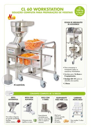 EQUIPAMENTO
PARA PURÉ 3 mm
Ideal para
realizar grandes
quantidades
de puré
de batata.
CARRINHO
MÓVEL ERGO
Para receber 3 cubas
GN 1x1
BOCA COM
ALAVANCA
Volumosos,como
repolhos ou aipos
BOCA COM
4 TUBOS
Especialmente
concebido para
legumes compridos,
como os pepino e
cenouras.
BOCA
AUTOMATICA
Para todos os legumes
em grande quantidade
(tomates,
cebolas, batatas...)
ESCADA DE ARRUMAÇÃO
DE ACESSÓRIOS
• 
Para armazenar e
transportar todos os
acessórios Workstation
• 
Bandeja para 16 discos e
8 equipamentos.
• 
Bandeja GN 1X1 para os
utensílios de cozinha
• 3 Bocas
PÉ AJUSTÁVEL
CL 60 WORKSTATION
SOLUÇÃO COMPLETA PARA PREPARAÇÃO DE VEGETAIS
CONJUNTO COMPLETO DE 16 DISCOS
Até
1800 kg
de legumes
por hora
 