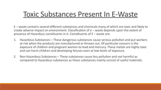 Toxic Substances Present In E-Waste
E – waste contains several different substances and chemicals many of which are toxic and likely to
create adverse impact on environment. Classification of e – waste depends upon the extent of
presence of Hazardous constituents in it. Constituents of E – waste are:
1. Hazardous Substances – These dangerous substances cause serious pollution and put workers
at risk when the products are manufactured or thrown out. Of particular concern is the
exposure of children and pregnant women to lead and mercury. These metals are highly toxic
and can harm children and developing fetuses even at low levels of exposure.
2. Non Hazardous Substances – These substances cause less pollution and not harmful as
compared to Hazardous substances as these substances mainly consist of useful materials.
 