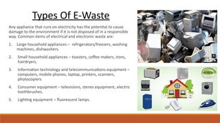 Any appliance that runs on electricity has the potential to cause
damage to the environment if it is not disposed of in a responsible
way. Common items of electrical and electronic waste are:
1. Large household appliances – refrigerators/freezers, washing
machines, dishwashers.
2. Small household appliances – toasters, coffee makers, irons,
hairdryers.
3. Information technology and telecommunications equipment –
computers, mobile phones, laptop, printers, scanners,
photocopiers
4. Consumer equipment – televisions, stereo equipment, electric
toothbrushes.
5. Lighting equipment – fluorescent lamps.
Types Of E-Waste
 