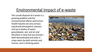 Environmental impact of e-waste
The unsafe disposal of e-waste is a
growing problem and the
environmental effects and human
health hazards are very serious.
Liquid and atmospheric releases
end up in bodies of water,
groundwater, soil, and air and
therefore in land and sea animals –
both domesticated and wild, in
crops eaten by both animals and
human, and in drinking water.
 