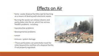 Effects on Air
•Some waste disposal facilities opt for burning
as a means of dealing with electronic waste.
•Burning the waste can release dioxins and
particulates into the air, which has serious
health problems including:
•reproductive problems
•developmental problems
•cancer
•immune system damage
• These particulates can potentially travel for
miles beyond the confines of a disposal facility
if not properly regulated.
 