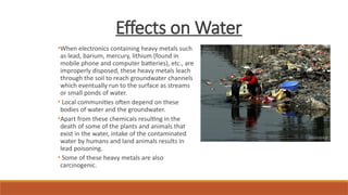 Effects on Water
•When electronics containing heavy metals such
as lead, barium, mercury, lithium (found in
mobile phone and computer batteries), etc., are
improperly disposed, these heavy metals leach
through the soil to reach groundwater channels
which eventually run to the surface as streams
or small ponds of water.
• Local communities often depend on these
bodies of water and the groundwater.
•Apart from these chemicals resulting in the
death of some of the plants and animals that
exist in the water, intake of the contaminated
water by humans and land animals results in
lead poisoning.
• Some of these heavy metals are also
carcinogenic.
 
