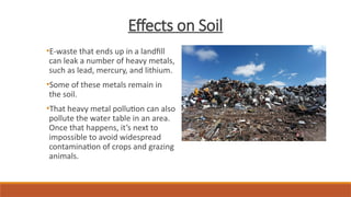 Effects on Soil
•E-waste that ends up in a landfill
can leak a number of heavy metals,
such as lead, mercury, and lithium.
•Some of these metals remain in
the soil.
•That heavy metal pollution can also
pollute the water table in an area.
Once that happens, it’s next to
impossible to avoid widespread
contamination of crops and grazing
animals.
 
