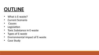 OUTLINE
• What is E-waste?
• Current Scenario
• Causes
• Legislation
• Toxic Substance in E-waste
• Types of E-waste
• Environmental impact of E-waste
• Case Study
 
