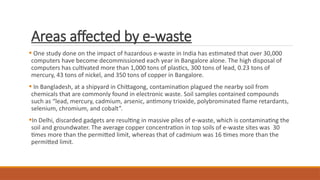 Areas affected by e-waste
 One study done on the impact of hazardous e-waste in India has estimated that over 30,000
computers have become decommissioned each year in Bangalore alone. The high disposal of
computers has cultivated more than 1,000 tons of plastics, 300 tons of lead, 0.23 tons of
mercury, 43 tons of nickel, and 350 tons of copper in Bangalore.
 In Bangladesh, at a shipyard in Chittagong, contamination plagued the nearby soil from
chemicals that are commonly found in electronic waste. Soil samples contained compounds
such as “lead, mercury, cadmium, arsenic, antimony trioxide, polybrominated flame retardants,
selenium, chromium, and cobalt”.
In Delhi, discarded gadgets are resulting in massive piles of e-waste, which is contaminating the
soil and groundwater. The average copper concentration in top soils of e-waste sites was 30
times more than the permitted limit, whereas that of cadmium was 16 times more than the
permitted limit.
 