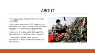 ABOUT
• The largest disposal site in China since the
mid 1990’s.
• Guiyu has a population of 150,000,and it is
estimated that 80% of families have members
engaged in e-waste recycling operations.
• Shipments of toxic e-waste to Guiyu from
domestic sources and from other countries.
• The workers reduce every piece of
equipment to its smallest components with
there hands .
 