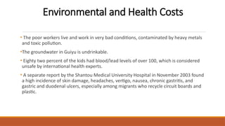 Environmental and Health Costs
• The poor workers live and work in very bad conditions, contaminated by heavy metals
and toxic pollution.
•The groundwater in Guiyu is undrinkable.
• Eighty two percent of the kids had blood/lead levels of over 100, which is considered
unsafe by international health experts.
• A separate report by the Shantou Medical University Hospital in November 2003 found
a high incidence of skin damage, headaches, vertigo, nausea, chronic gastritis, and
gastric and duodenal ulcers, especially among migrants who recycle circuit boards and
plastic.
 