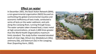 Effect on water
In December 2001, the Basel Action Network (BAN),
a non-governmental organization (NGO) focused on
confronting the global environmental injustice and
economic inefficiency of toxic trade, conducted a
series of tests on the water sediment, and soils
along the Lianjiang River, running through Guiyu.
The water samples taken showed lead, a toxic metal
at high concentrations, at levels 2,400 times greater
than the World Health Organizations maximum
limits standard. The study further revealed elevated
levels of silver (Ag), lithium (Li), Molybdenum (Mo),
antimony (Sb), and Selenium (Se) in the Liangiang
River (Exporting Harm, 2002).
 