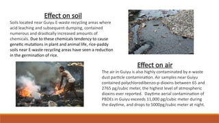 Effect on soil
Soils located near Guiyu E-waste recycling areas where
acid leaching and subsequent dumping, contained
numerous and drastically increased amounts of
chemicals. Due to these chemicals tendency to cause
genetic mutations in plant and animal life, rice-paddy
soils near E-waste recycling areas have seen a reduction
in the germination of rice.
Effect on air
The air in Guiyu is also highly contaminated by e-waste
dust particle contamination. Air samples near Guiyu
contained polychlorodibenzo-p-dioxins between 65 and
2765 pg/cubic meter, the highest level of atmospheric
dioxins ever reported. Daytime aerial contamination of
PBDEs in Guiyu exceeds 11,000 pg/cubic meter during
the daytime, and drops to 5000pg/cubic meter at night.
 