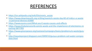 REFERENCES
• https://en.wikipedia.org/wiki/Electronic_waste
• https://www.downtoearth.org.in/blog/waste/e-waste-day-82-of-india-s-e-waste
-is-personal-devices-61880
• https://www.quora.com/What-are-E-waste-causes-and-effects
• https://www.thebalancesmb.com/e-waste-and-the-importance-of-electronics-re
cycling-2877783
• https://www.greenpeace.org/eastasia/campaigns/toxics/problems/e-waste/guiy
u/
• http://ewasteproject.blogspot.com/2009/12/guiyus-problem-soil-water-compos
ition.html
 