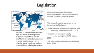 Legislation
China and Japan have formulated
numerous laws for e-waste management,
forming a relative complete system.
The various legislations enacted by the
Government of India are:-
• The Hazardous Wastes (Management and
Handling) Amendment Rules, 2003;
• Guidelines for Environmentally
Sound Management of E-waste,
2008;
• The e-waste (Management and Handling)
Rules, 2011.
Till date, 25 states have passed some
type of e-waste related legislation.
State laws vary and may include
landfill or incineration bans, advanced
recycling fees (consumers pay a
recycling fee up front), and producer
responsibility or take-back programs.
 