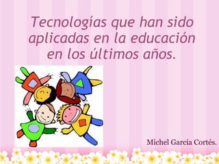 Tecnologías que han sido aplicadas en la educación en los últimos años . Michel García Cortés. 