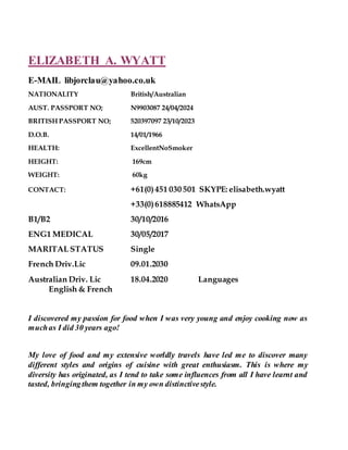 ELIZABETH A. WYATT
E-MAIL libjorclau@yahoo.co.uk
NATIONALITY British/Australian
AUST. PASSPORT NO; N9903087 24/04/2024
BRITISH PASSPORT NO; 520397097 23/10/2023
D.O.B. 14/01/1966
HEALTH: ExcellentNoSmoker
HEIGHT: 169cm
WEIGHT: 60kg
CONTACT: +61(0)451 030 501 SKYPE: elisabeth.wyatt
+33(0)618885412 WhatsApp
B1/B2 30/10/2016
ENG1 MEDICAL 30/05/2017
MARITAL STATUS Single
French Driv.Lic 09.01.2030
Australian Driv. Lic 18.04.2020 Languages
English & French
I discovered my passion for food when I was very young and enjoy cooking now as
muchas I did 30 years ago!
My love of food and my extensive worldly travels have led me to discover many
different styles and origins of cuisine with great enthusiasm. This is where my
diversity has originated, as I tend to take some influences from all I have learnt and
tasted, bringingthem together in my own distinctivestyle.
 