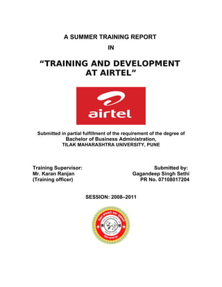 A SUMMER TRAINING REPORT
                                 IN

  “TRAINING AND DEVELOPMENT
           AT AIRTEL”




 Submitted in partial fulfillment of the requirement of the degree of
              Bachelor of Business Administration,
            TILAK MAHARASHTRA UNIVERSITY, PUNE



Training Supervisor:                               Submitted by:
Mr. Karan Ranjan                            Gagandeep Singh Sethi
(Training officer)                            PR No. 07108017204


                       SESSION: 2008–2011
 