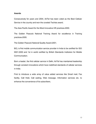 Awards

Consecutively for years and 2004, AirTel has been voted as the Best Cellular
Service in the country and won the coveted Techies award.

The Asia Pacific Award for the Most Innovative HR practices-2000.

The Golden Peacock National Training Award for excellence in Training
practices-2000.

The Golden Peacock National Quality Award-2001.

BCL is first mobile communication service provider in India to be certified for ISO
9001:2000 and 1st in world certified by British Standards Institution for Mobile
Communication.

Born a leader, the first cellular service in Delhi, AirTel has maintained leadership
through constant innovations which have redefined standards of cellular services
in India.

First to introduce a wide array of value added services like Smart mail, Fax
facility, Call Hold, Call waiting, Web message, Information services etc. to
enhance the convenience of its subscribers.




                                                                                  13
 