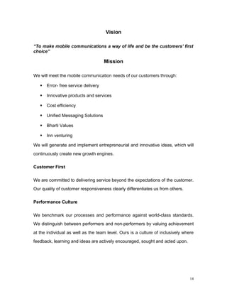 Vision

“To make mobile communications a way of life and be the customers' first
choice”

                                      Mission

We will meet the mobile communication needs of our customers through:

      Error- free service delivery

      Innovative products and services

      Cost efficiency

      Unified Messaging Solutions

      Bharti Values

      Inn venturing

We will generate and implement entrepreneurial and innovative ideas, which will
continuously create new growth engines.

Customer First

We are committed to delivering service beyond the expectations of the customer.
Our quality of customer responsiveness clearly differentiates us from others.

Performance Culture

We benchmark our processes and performance against world-class standards.
We distinguish between performers and non-performers by valuing achievement
at the individual as well as the team level. Ours is a culture of inclusively where
feedback, learning and ideas are actively encouraged, sought and acted upon.




                                                                                 14
 