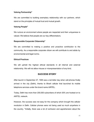 Valuing Partnership"

We are committed to building exemplary relationship with our partners, which
stand on the principles of mutual trust and mutual growth.

Valuing People"

We nurture an environment where people are respected and their uniqueness is
valued. We believe that people are our key differentiators.

Responsible Corporate Citizenship"

We are committed to making a positive and proactive contribution to the
community. As a responsible corporate citizen we will contribute to and abide by
environmental and legal norms.

Ethical Practices

We will uphold the highest ethical standards in all internal and external
relationship. We will not allow misuse or misrepresentation of any kind.


                              SUCCESS STORY

After launch in September 27, 1995 was a red letter day when cell phones finally
arrived in the city (Delhi), thanks to Bharti cellular that launched its mobile
telephone services under the brand name AIRTEL.

Today, Delhi has more than 200,000 subscribers of which 55% are hooked on to
AIRTEL network.

However, the success was not easy for the company which brought the cellular
revolution in Delhi. Cellular phones were not being used so much anywhere in
the country. "Initially, there was a lot of confusion and apprehension about the


                                                                              15
 