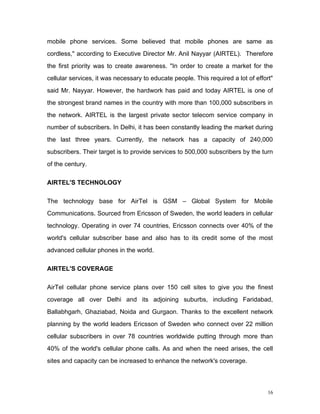 mobile phone services. Some believed that mobile phones are same as
cordless," according to Executive Director Mr. Anil Nayyar (AIRTEL). Therefore
the first priority was to create awareness. "In order to create a market for the
cellular services, it was necessary to educate people. This required a lot of effort"
said Mr. Nayyar. However, the hardwork has paid and today AIRTEL is one of
the strongest brand names in the country with more than 100,000 subscribers in
the network. AIRTEL is the largest private sector telecom service company in
number of subscribers. In Delhi, it has been constantly leading the market during
the last three years. Currently, the network has a capacity of 240,000
subscribers. Their target is to provide services to 500,000 subscribers by the turn
of the century.

AIRTEL'S TECHNOLOGY

The technology base for AirTel is GSM – Global System for Mobile
Communications. Sourced from Ericsson of Sweden, the world leaders in cellular
technology. Operating in over 74 countries, Ericsson connects over 40% of the
world's cellular subscriber base and also has to its credit some of the most
advanced cellular phones in the world.

AIRTEL'S COVERAGE

AirTel cellular phone service plans over 150 cell sites to give you the finest
coverage all over Delhi and its adjoining suburbs, including Faridabad,
Ballabhgarh, Ghaziabad, Noida and Gurgaon. Thanks to the excellent network
planning by the world leaders Ericsson of Sweden who connect over 22 million
cellular subscribers in over 78 countries worldwide putting through more than
40% of the world's cellular phone calls. As and when the need arises, the cell
sites and capacity can be increased to enhance the network's coverage.



                                                                                   16
 