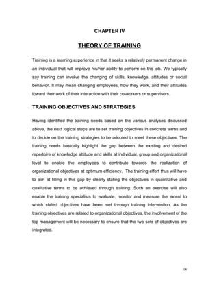 CHAPTER IV

                         THEORY OF TRAINING

Training is a learning experience in that it seeks a relatively permanent change in
an individual that will improve his/her ability to perform on the job. We typically
say training can involve the changing of skills, knowledge, attitudes or social
behavior. It may mean changing employees, how they work, and their attitudes
toward their work of their interaction with their co-workers or supervisors.


TRAINING OBJECTIVES AND STRATEGIES

Having identified the training needs based on the various analyses discussed
above, the next logical steps are to set training objectives in concrete terms and
to decide on the training strategies to be adopted to meet these objectives. The
training needs basically highlight the gap between the existing and desired
repertoire of knowledge attitude and skills at individual, group and organizational
level to enable the employees to contribute towards the realization of
organizational objectives at optimum efficiency. The training effort thus will have
to aim at filling in this gap by clearly stating the objectives in quantitative and
qualitative terms to be achieved through training. Such an exercise will also
enable the training specialists to evaluate, monitor and measure the extent to
which stated objectives have been met through training intervention. As the
training objectives are related to organizational objectives, the involvement of the
top management will be necessary to ensure that the two sets of objectives are
integrated.




                                                                                  18
 