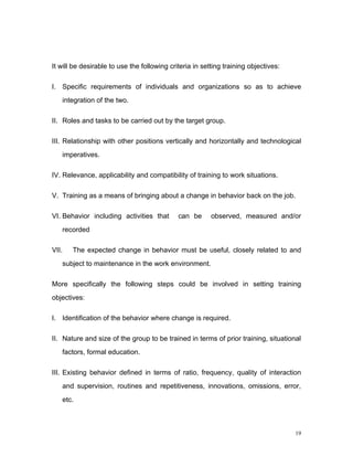 It will be desirable to use the following criteria in setting training objectives:

I. Specific requirements of individuals and organizations so as to achieve
       integration of the two.

II. Roles and tasks to be carried out by the target group.

III. Relationship with other positions vertically and horizontally and technological
       imperatives.

IV. Relevance, applicability and compatibility of training to work situations.

V. Training as a means of bringing about a change in behavior back on the job.

VI. Behavior including activities that       can be      observed, measured and/or
       recorded

VII.      The expected change in behavior must be useful, closely related to and
       subject to maintenance in the work environment.

More specifically the following steps could be involved in setting training
objectives:

I. Identification of the behavior where change is required.

II. Nature and size of the group to be trained in terms of prior training, situational
       factors, formal education.

III. Existing behavior defined in terms of ratio, frequency, quality of interaction
       and supervision, routines and repetitiveness, innovations, omissions, error,
       etc.



                                                                                     19
 