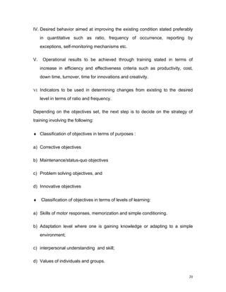 IV. Desired behavior aimed at improving the existing condition stated preferably
     in quantitative such as ratio, frequency of occurrence, reporting by
     exceptions, self-monitoring mechanisms etc.

V.    Operational results to be achieved through training stated in terms of
     increase in efficiency and effectiveness criteria such as productivity, cost,
     down time, turnover, time for innovations and creativity.

VI. Indicators to be used in determining changes from existing to the desired

     level in terms of ratio and frequency.

Depending on the objectives set, the next step is to decide on the strategy of
training involving the following:


♦ Classification of objectives in terms of purposes :


a) Corrective objectives

b) Maintenance/status-quo objectives

c) Problem solving objectives, and

d) Innovative objectives


♦    Classification of objectives in terms of levels of learning:


a) Skills of motor responses, memorization and simple conditioning.

b) Adaptation level where one is gaining knowledge or adapting to a simple
     environment;

c) interpersonal understanding and skill;

d) Values of individuals and groups.


                                                                                20
 