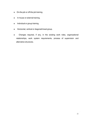 ♦   On-the-job or off-the job training.


♦    In house or external training.


♦    Individual or group training.


♦    Horizontal, vertical or diagonal/mixed group.


♦      Changes required, if any, in the existing work roles, organizational
    relationships, work system requirements, process of supervision and
    alternative structures.




                                                                         21
 