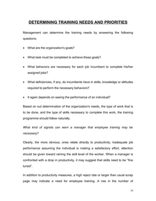 DETERMINING TRAINING NEEDS AND PRIORITIES

Management can determine the training needs by answering the following
questions:


•   What are the organization's goals?


•   What task must be completed to achieve these goals?


•   What behaviors are necessary for each job incumbent to complete his/her
    assigned jobs?


•   What deficiencies, if any, do incumbents have in skills, knowledge or attitudes
    required to perform the necessary behaviors?


•   It again depends on seeing the performance of an individual?


Based on out determination of the organization's needs, the type of work that is
to be done, and the type of skills necessary to complete this work, the training
programme should follow naturally.

What kind of signals can warn a manager that employee training may be
necessary?

Clearly, the more obvious, ones relate directly to productivity; inadequate job
performance assuming the individual is making a satisfactory effort, attention
should be given toward raining the skill level of the worker. When a manager is
confronted with a drop in productivity, it may suggest that skills need to be “fine
tuned”.

In addition to productivity measures, a high reject rate or larger than usual scrap
page may indicate a need for employee training. A rise in the number of


                                                                                 24
 