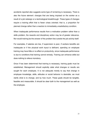 accidents reported also suggests some type of re-training is necessary. There is
also the future element: changes that are being imposed on the worker as a
result of a job redesign or a technological breakthrough. These types of changes
require a training effort that is fewer crises oriented; that is, a proportion for
planned change rather than a reaction to immediately unsatisfactory condition.

When inadequate performance results from a motivation problem rather than a
skills problem, the rewards and disciplinary action may be of greater relevance.
Nor would training be the answer of the problem lies outside the job activity itself.

For examples, if salaries are low, if supervision is poor, if workers benefits are
inadequate or if the physical work tryout is deficient, spending on employee
training may have little or no effect on productivity, since inadequate performance
is due to conditions that training cannot remedy. Training can enhance skills but
does nothing to relieve monotony.

Once if has been determined that training is necessary, training goals must be
established. Management should explicitly state what changes or results are
sought for each employee. It is not adequate merely to say that change in
employee knowledge, skills, attitudes or social behavior is desirable, we must
clarify what is to change, and by how much. These goals should be tangible,
feasible and measurable. It should be clear both to the management as well as
the employee.




                                                                                   25
 