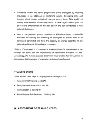 •   Contribute towards the career progressions of the employees by importing
    knowledge of an additional or reinforcing nature, developing skills and
    bringing about desired attitudinal changes among them. This would not
    merely prove effective in assisting them to achieve organizational goals but
    also enable enhancement of their self esteem and self confidences to face
    external challenges.

•   Ours is changing and dynamic organizations which have to pay considerable
    emphasis on training and retraining its employees to enable them to be
    competent committed and have the capacity to change according to the
    external and internal demands and pressures.

Training of employees is not merely the responsibility of the management or the
training cell alone, but the responsibility of department managers as well.
Accordingly, the human resource department must enable their involvement in
the process. In the process of employee training and development.




TRAINING STEPS

There are four basic steps in carrying out the training function:

•   Assessment of Training needs (A)

•   Designing the training action plan (B)

•   Administration of training (C)

•   Retraining and Reinforcement of training (D).




(A) ASSESSMENT OF TRAINING NEEDS



                                                                              28
 