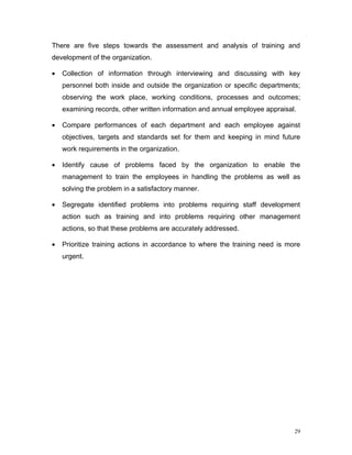 There are five steps towards the assessment and analysis of training and
development of the organization.

•   Collection of information through interviewing and discussing with key
    personnel both inside and outside the organization or specific departments;
    observing the work place, working conditions, processes and outcomes;
    examining records, other written information and annual employee appraisal.

•   Compare performances of each department and each employee against
    objectives, targets and standards set for them and keeping in mind future
    work requirements in the organization.

•   Identify cause of problems faced by the organization to enable the
    management to train the employees in handling the problems as well as
    solving the problem in a satisfactory manner.

•   Segregate identified problems into problems requiring staff development
    action such as training and into problems requiring other management
    actions, so that these problems are accurately addressed.

•   Prioritize training actions in accordance to where the training need is more
    urgent.




                                                                              29
 