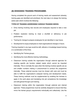 (B) DESIGNING TRAINING PROGRAMME.

Having completed the ground work of training needs and assessment whereby
training gaps are identified and prioritized, the next step is to design the training
action plan which involves the following:

TYPES OF TRAINING ADDRESSING VARIOUS TRAINING NEEDS:

•   Entry training involving new recruits and employees required to take a new
    job.

•   Problem resolution training to meet a shortfall or deficiency in job
    performance.

•   Training for change to prepare employees for job identified in near future.

•   Development to equip employees to meet organizational changes in future.

Training imparted in any type would be skill, attitude or knowledge based training
or a combination of the three.

•   Identifying the Trainee groups.

•   Identifying the most effective training methodology.

•   Classroom training outside the organization through external agencies for
    meeting specific job function related needs which cannot be imported
    internally. This is normally the case when the training involves specific are as
    and smaller numbers making it uneconomical to conduct the programme
    internally. These external sources must be chosen with care and must be
    able to fulfill the organization's analyzed training and development needs.
    These training methods must be supplemented by enabling the trainees to
    apply in the work place and translating into job competence the knowledge
    and skill gained through such training.

•   Classroom training within the organization through external and internal
    agencies: These programmes must be carefully designed to ensure that they
    mirror the trainee group’s requirements individually and collectively. Like the


                                                                                   30
 