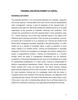 TRAINING AND DEVELOPMENT AT AIRTEL

RATIONALE OF STUDY

The essential elements in any commercial enterprise are materials, equipment
and human resource. Training allied to the other human resource specializations
within management, ensures a pool of manpower of the required level~ of
expertise at the right time. But firstly consider the attention given by an average
organization to the provision of materials, machinery and equipment. Then
compare the commitment to the third essential factor in then production cycle,
viz: - human resources. One of the most important factors in his regard is the
traditional view of training and trainers. They are seen as an expense, a service,
as second rate to production or as a necessary evil. Training has tended to fall
behind other management activities, especially in the planning phase. It is often
carried out as a reaction to immediate needs, a patch up operation in many
cases, instead of an ordered activity. Training and Development is especially
designed to enhance the competency of managers and workers dealing with a
variety of organizational functions. Training and Development is a process
through which the goals of management development can be achieved.
Investment in Training and Development has come to be considered as an asset
for organizational development or in other words, Training is indispensable for
effective organizational development. Earlier, training was almost exclusively
trainer oriented and it was not need based. The trainer (training institute)
determined the objectives of the course, its duration, its contents and format etc.
On many occasions training was of a pedagogic nature with the trainer in
complete control of the direction of the training. Moreover, the alignment of the
corporate goal was missing. The views of the trainees were rarely sought or even
if they were, it was with a condescending attitude. Due to all these reasons the
bottom-line contribution of training or the organizational development was less.




                                                                                   34
 