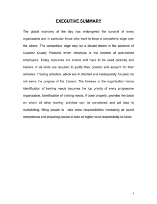 EXECUTIVE SUMMARY

The global economy of the day has endangered the survival of every

organization and in particular those who want to have a competitive edge over

the others. The competitive edge may be a distant dream in the absence of

Superior Quality Products which otherwise is the function of well-trained

employees. Today resources are scarce and have to be used carefully and

trainers of all kinds are required to justify their position and account for their

activities. Training activities, which are ill directed and inadequately focused, do

not serve the purpose of the trainers. The trainees or the organization hence

identification of training needs becomes the top priority of every progressive

organization. Identification of training needs, if done properly, provides the basis

on which all other training activities can be considered and will lead to

multiskilling, fitting people to   take extra responsibilities increasing all round

competence and preparing people to take on higher level responsibility in future.




                                                                                    4
 