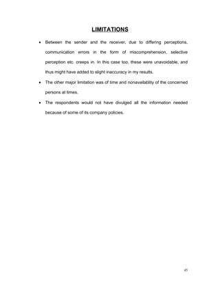 LIMITATIONS

•   Between the sender and the receiver, due to differing perceptions,

    communication errors in the form of miscomprehension, selective

    perception etc. creeps in. In this case too, these were unavoidable, and

    thus might have added to slight inaccuracy in my results.

•   The other major limitation was of time and nonavailablity of the concerned

    persons at times.

•   The respondents would not have divulged all the information needed

    because of some of its company policies.




                                                                            45
 