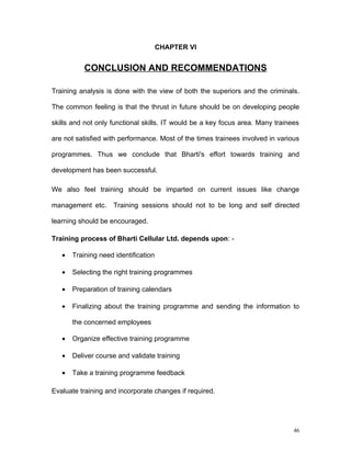 CHAPTER VI


           CONCLUSION AND RECOMMENDATIONS

Training analysis is done with the view of both the superiors and the criminals.

The common feeling is that the thrust in future should be on developing people

skills and not only functional skills. IT would be a key focus area. Many trainees

are not satisfied with performance. Most of the times trainees involved in various

programmes. Thus we conclude that Bharti's effort towards training and

development has been successful.

We also feel training should be imparted on current issues like change

management etc.     Training sessions should not to be long and self directed

learning should be encouraged.

Training process of Bharti Cellular Ltd. depends upon: -

   •   Training need identification

   •   Selecting the right training programmes

   •   Preparation of training calendars

   •   Finalizing about the training programme and sending the information to

       the concerned employees

   •   Organize effective training programme

   •   Deliver course and validate training

   •   Take a training programme feedback

Evaluate training and incorporate changes if required.




                                                                                46
 