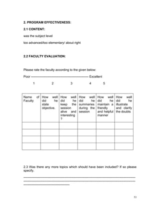 2. PROGRAM EFFECTIVENESS:

2.1 CONTENT:

was the subject level

too advanced/too elementary/ about right



2.2 FACULTY EVALUATION:



Please rate the faculty according to the given below:

Poor ------------------------------------------------------- Excellent

         1                 2                 3                 4            5



Name    of How well                How well          How well         How well          How well
Faculty    did      he             did       he      did     he       did      he       did        he
           state                   keep the          summaries        maintain a        illustrate
           objective.              session           during the       friendly          and clarify
                                   alive and         session          and helpful       the doubts
                                   interesting                        manner
                                   ?




2.3 Was there any more topics which should have been included? If so please
specify.

-----------------------------------------------------------------------------------------------------------
-----------------------------------------------------------------------------------------------------------
--------------------------------------------


                                                                                                         53
 