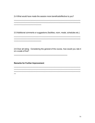2.4 What would have made the session more beneficial/effective to you?

-----------------------------------------------------------------------------------------------------------
-----------------------------------------------------------------------------------------------------------
--------------------------------------------



2.5 Additional comments or suggestions (facilities, room, meals, schedules etc.)

-----------------------------------------------------------------------------------------------------------
-----------------------------------------------------------------------------------------------------------
--------------------------------------------



2.6 Over all rating: Considering the general of the course, how would you rate it
on a scale of five?

--------------------------------------------------------------------------------------



Remarks for Further Improvement

-----------------------------------------------------------------------------------------------------------
-----------------------------------------------------------------------------------------------------------
-----------------------------------------------------------------------------------------------------------
---




                                                                                                         54
 