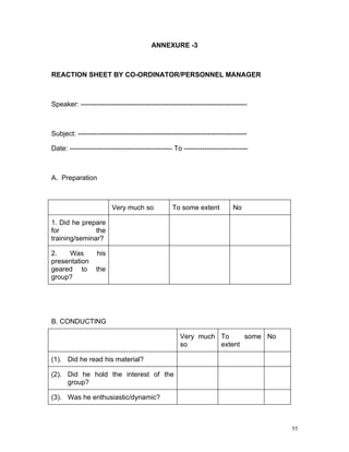 ANNEXURE -3



REACTION SHEET BY CO-ORDINATOR/PERSONNEL MANAGER



Speaker: -------------------------------------------------------------------------



Subject: --------------------------------------------------------------------------

Date: --------------------------------------------- To ----------------------------



A. Preparation



                         Very much so              To some extent            No

1. Did he prepare
for            the
training/seminar?

2.   Was           his
presentation
geared to          the
group?




B. CONDUCTING

                                                      Very much To     some No
                                                      so        extent

(1). Did he read his material?

(2). Did he hold the interest of the
     group?

(3). Was he enthusiastic/dynamic?



                                                                                      55
 