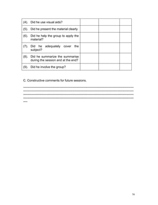 (4). Did he use visual aids?

(5). Did he present the material clearly

(6). Did he help the group to apply the
     material?

(7). Did he adequately                 cover     the
     subject?

(8). Did he summarize the summarise
     during the session and at the end?

(9). Did he involve the group?



C. Constructive comments for future sessions.

-----------------------------------------------------------------------------------------------------------
-----------------------------------------------------------------------------------------------------------
-----------------------------------------------------------------------------------------------------------
-----------------------------------------------------------------------------------------------------------
----




                                                                                                         56
 