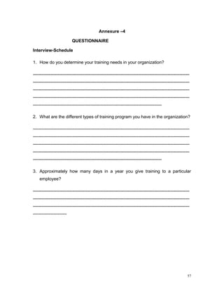 Annexure –4

                          QUESTIONNAIRE

Interview-Schedule

1. How do you determine your training needs in your organization?

-----------------------------------------------------------------------------------------------------------
-----------------------------------------------------------------------------------------------------------
-----------------------------------------------------------------------------------------------------------
-----------------------------------------------------------------------------------------------------------
----------------------------------------------------------------------------------------

2. What are the different types of training program you have in the organization?

-----------------------------------------------------------------------------------------------------------
-----------------------------------------------------------------------------------------------------------
-----------------------------------------------------------------------------------------------------------
-----------------------------------------------------------------------------------------------------------
----------------------------------------------------------------------------------------

3. Approximately how many days in a year you give training to a particular
    employee?

-----------------------------------------------------------------------------------------------------------
-----------------------------------------------------------------------------------------------------------
-----------------------------------------------------------------------------------------------------------
-----------------------




                                                                                                         57
 