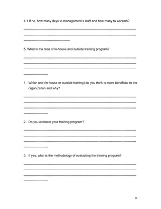 4.1 If no, how many days to management s staff and how many to workers?

-----------------------------------------------------------------------------------------------------------
-----------------------------------------------------------------------------------------------------------
--------------------------------------------

5. What is the ratio of in-house and outside training program?

-----------------------------------------------------------------------------------------------------------
-----------------------------------------------------------------------------------------------------------
-----------------------------------------------------------------------------------------------------------
-----------------------

1. Which one (in-house or outside training) do you think is more beneficial to the
    organization and why?

-----------------------------------------------------------------------------------------------------------
-----------------------------------------------------------------------------------------------------------
-----------------------------------------------------------------------------------------------------------
-----------------------

2. Do you evaluate your training program?

-----------------------------------------------------------------------------------------------------------
-----------------------------------------------------------------------------------------------------------
-----------------------------------------------------------------------------------------------------------
-----------------------

3. If yes, what is the methodology of evaluating the training program?

-----------------------------------------------------------------------------------------------------------
-----------------------------------------------------------------------------------------------------------
-----------------------------------------------------------------------------------------------------------
-----------------------




                                                                                                         58
 